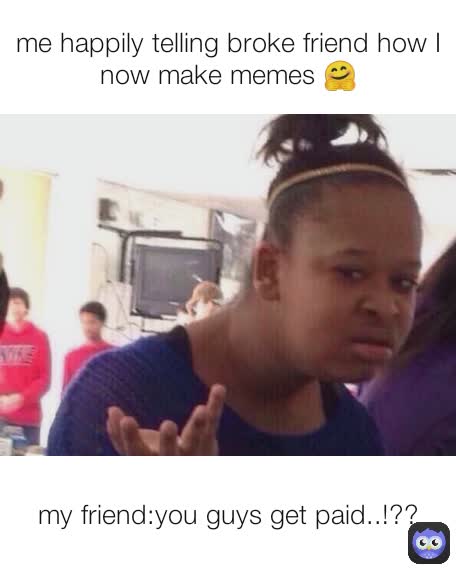 my friend:you guys get paid..!?? me happily telling broke friend how I now make memes 🤗