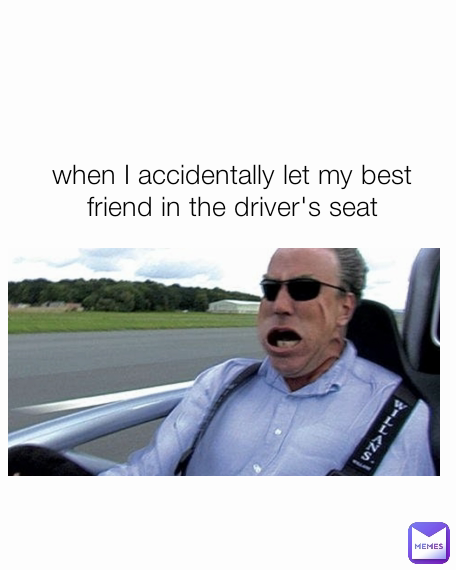 when I accidentally let my best friend in the driver's seat