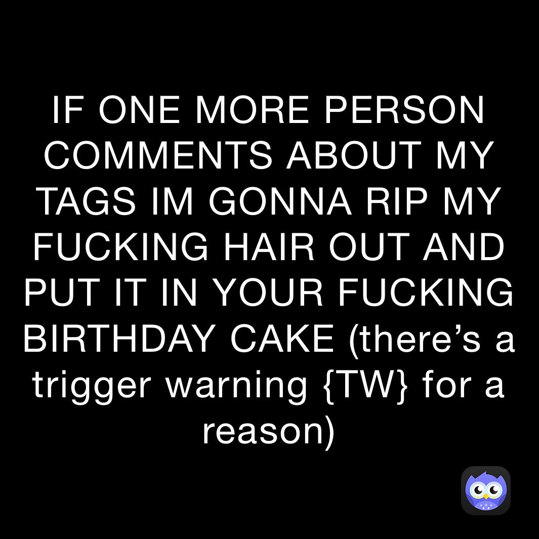 IF ONE MORE PERSON COMMENTS ABOUT MY TAGS IM GONNA RIP MY FUCKING HAIR OUT AND PUT IT IN YOUR FUCKING BIRTHDAY CAKE (there’s a trigger warning {TW} for a reason)