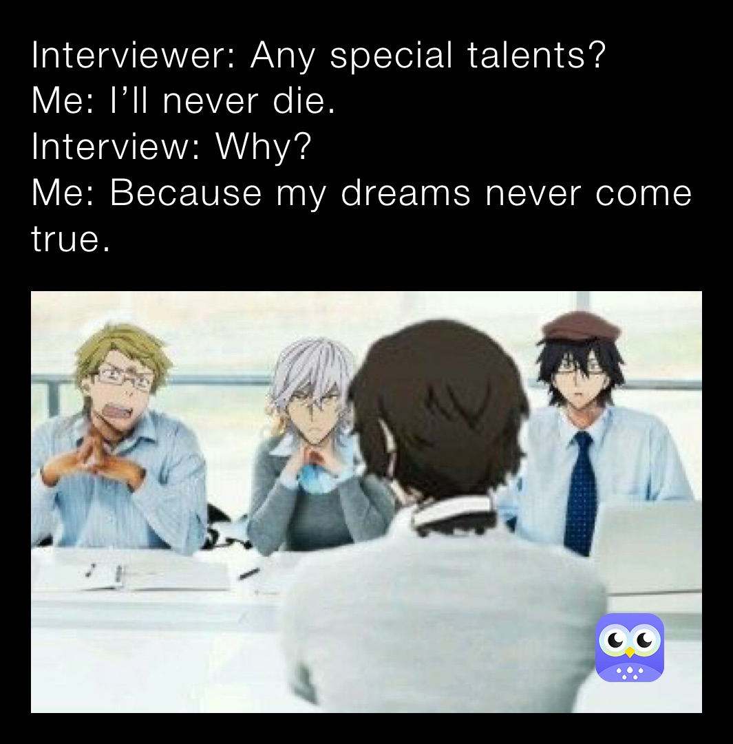 Interviewer: Any special talents?
Me: I’ll never die.
Interview: Why?
Me: Because my dreams never come true.