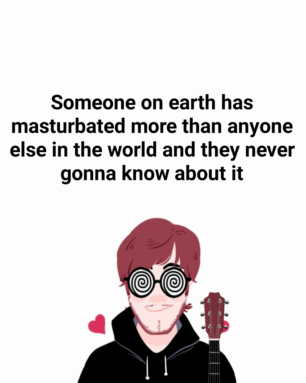 Someone on earth has masturbated more than anyone else in the world and they never gonna know about it