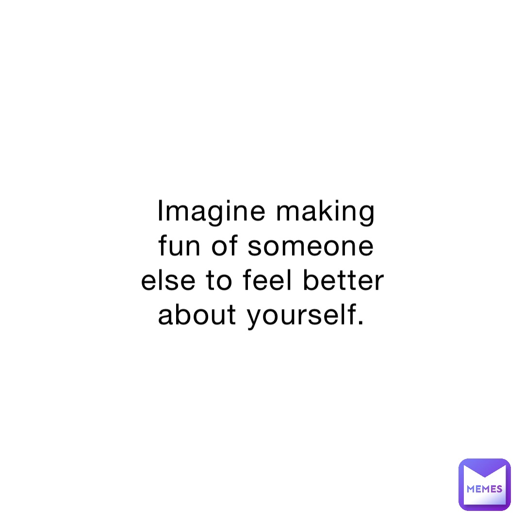 imagine-making-fun-of-someone-else-to-feel-better-about-yourself