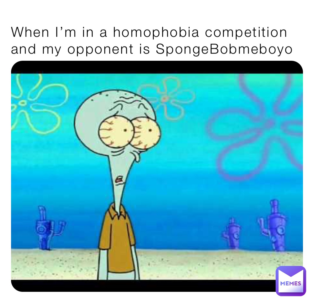 When I’m in a homophobia competition and my opponent is SpongeBobmeboyo ...