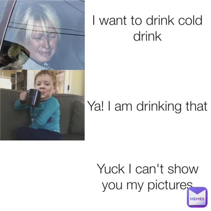 I want to drink cold drink
 Ya! I am drinking that Yuck I can't show you my pictures