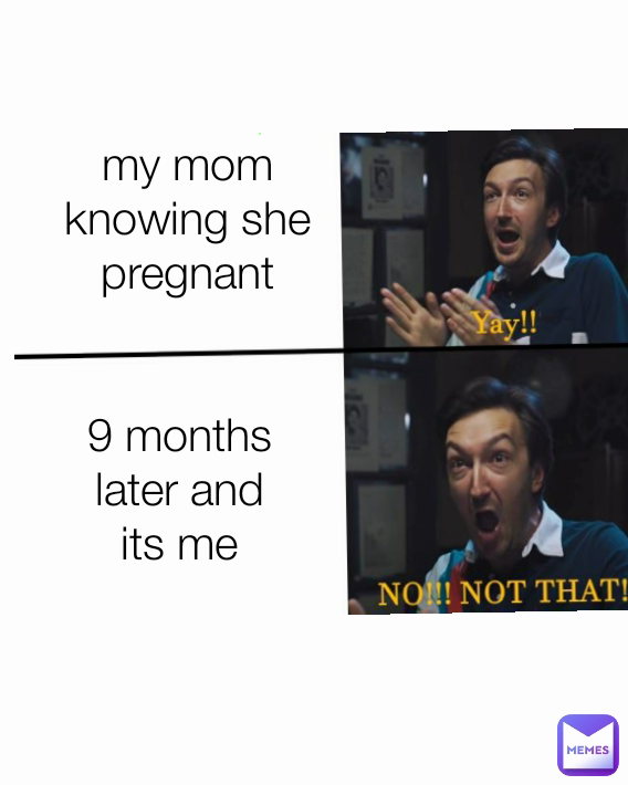 9 months later and its me my mom knowing she pregnant