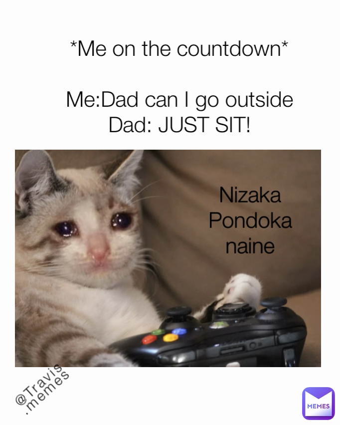 @Travis.memes Nizaka Pondoka naine *Me on the countdown*

Me:Dad can I go outside
Dad: JUST SIT!