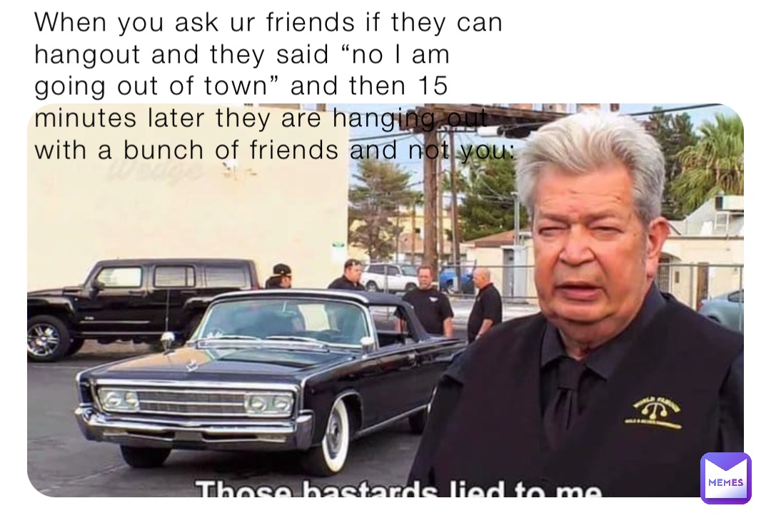 When you ask ur friends if they can hangout and they said “no I am going out of town” and then 15 minutes later they are hanging out with a bunch of friends and not you: