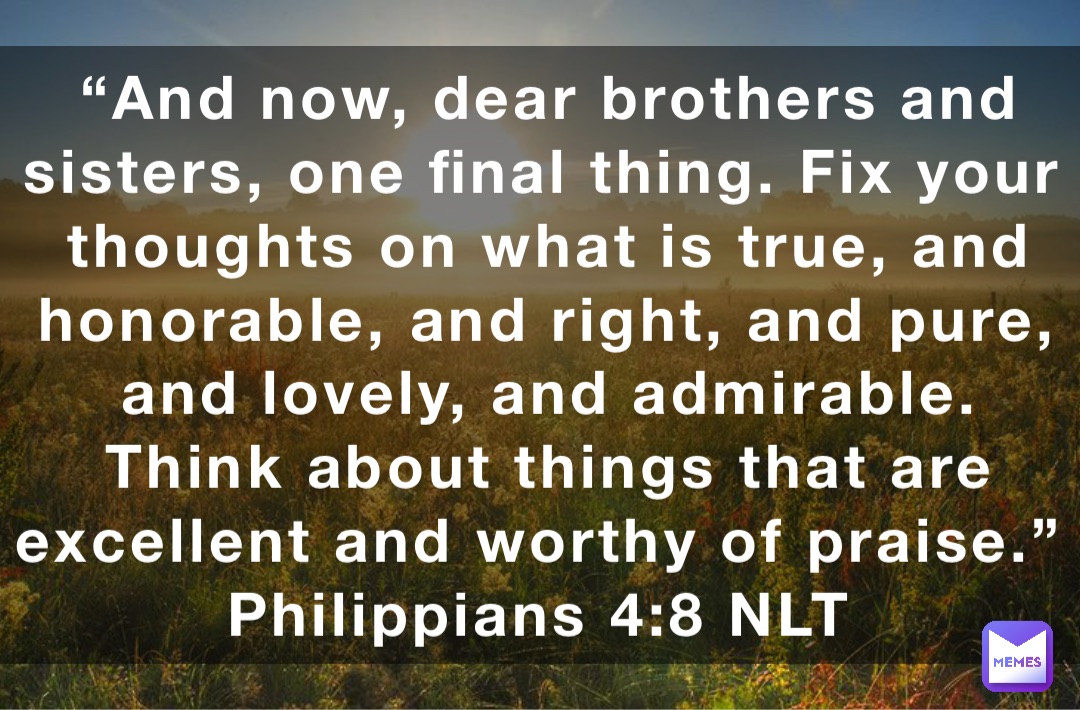 “And now, dear brothers and sisters, one final thing. Fix your thoughts on what is true, and honorable, and right, and pure, and lovely, and admirable. Think about things that are excellent and worthy of praise.”
‭‭Philippians‬ ‭4:8‬ ‭NLT