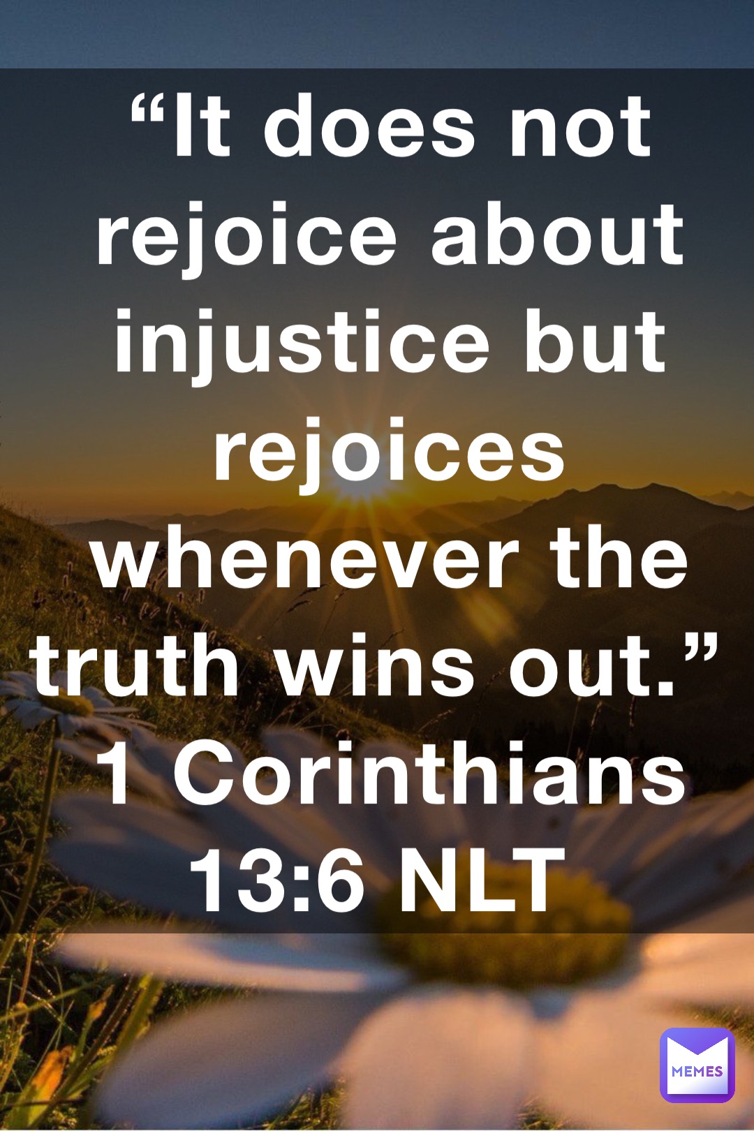 “It does not rejoice about injustice but rejoices whenever the truth wins out.”
‭‭1 Corinthians‬ ‭13:6‬ ‭NLT‬‬