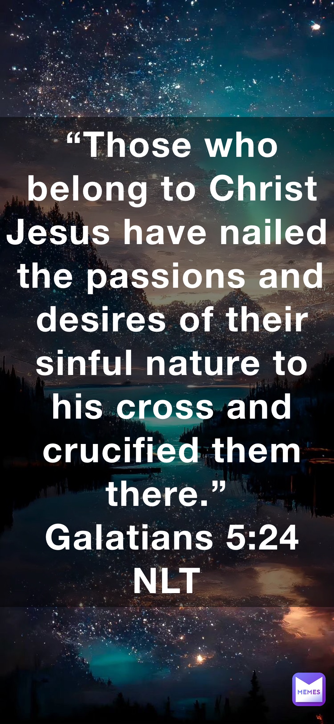 “Those who belong to Christ Jesus have nailed the passions and desires of their sinful nature to his cross and crucified them there.”
‭‭Galatians‬ ‭5‬:‭24‬ ‭NLT‬‬