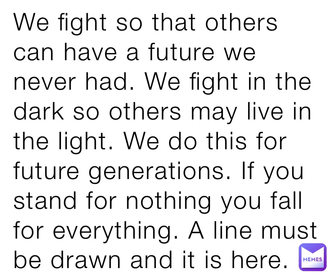 We fight so that others can have a future we never had. We fight in the dark so others may live in the light. We do this for future generations. If you stand for nothing you fall for everything. A line must be drawn and it is here.