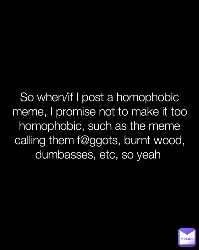 So when/if I post a homophobic meme, I promise not to make it too homophobic, such as the meme calling them f@ggots, burnt wood, dumbasses, etc, so yeah 