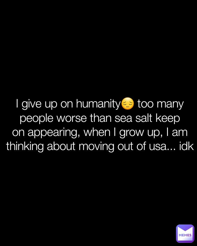 I give up on humanity😔 too many people worse than sea salt keep on appearing, when I grow up, I am thinking about moving out of usa... idk