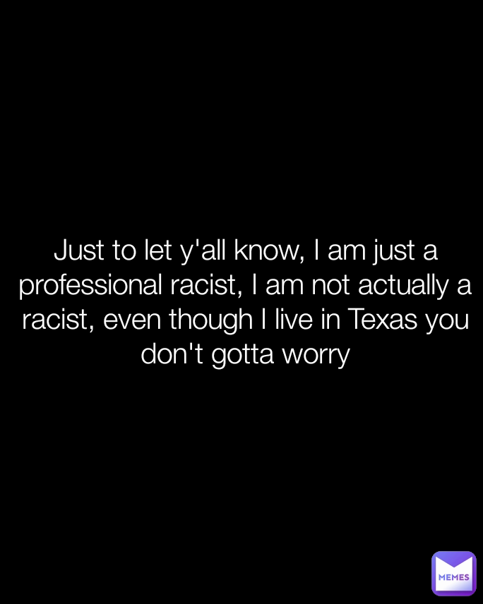 Just to let y'all know, I am just a professional racist, I am not actually a racist, even though I live in Texas you don't gotta worry