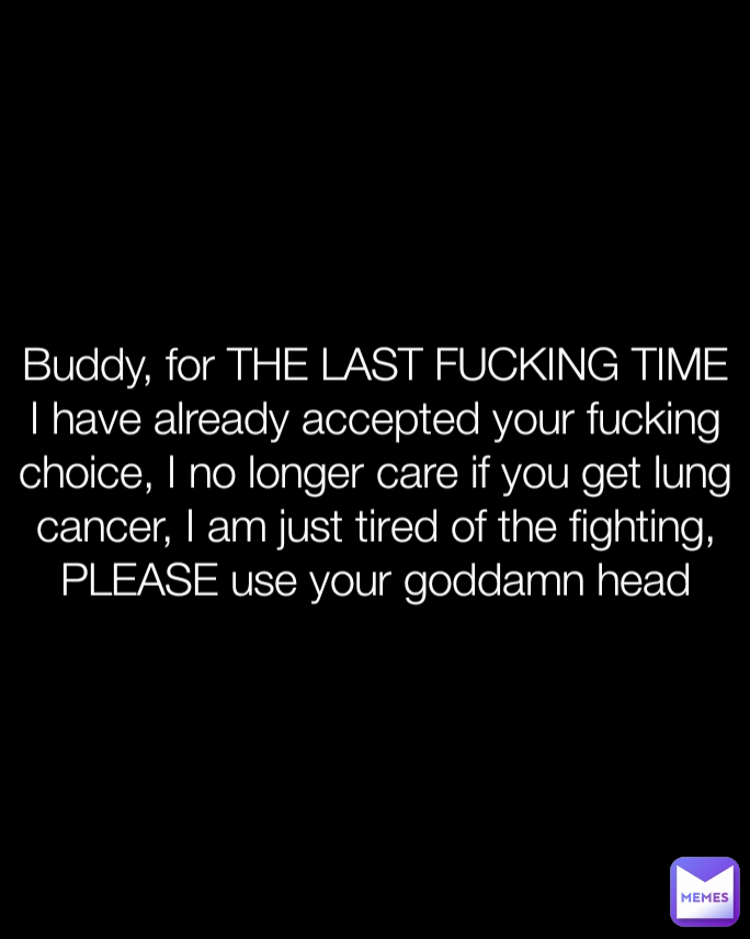 Buddy, for THE LAST FUCKING TIME I have already accepted your fucking choice, I no longer care if you get lung cancer, I am just tired of the fighting, PLEASE use your goddamn head