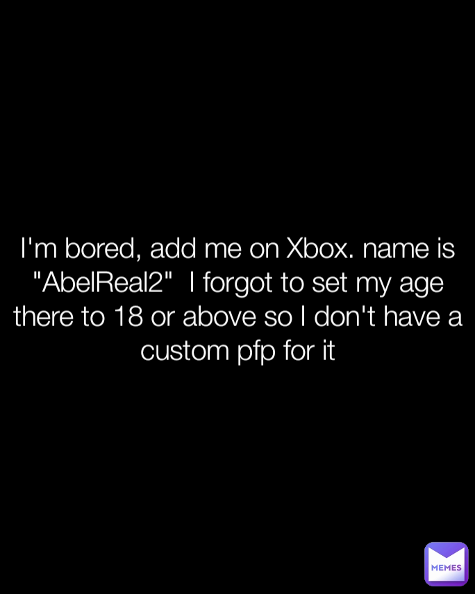 I'm bored, add me on Xbox. name is "AbelReal2"  I forgot to set my age there to 18 or above so I don't have a custom pfp for it