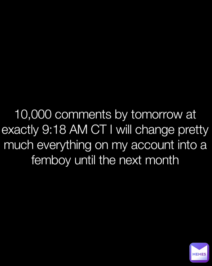 10,000 comments by tomorrow at exactly 9:18 AM CT I will change pretty much everything on my account into a femboy until the next month