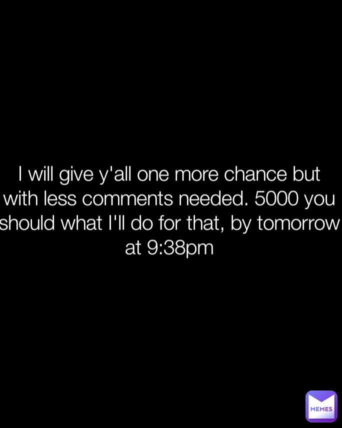 I will give y'all one more chance but with less comments needed. 5000 you should what I'll do for that, by tomorrow at 9:38pm