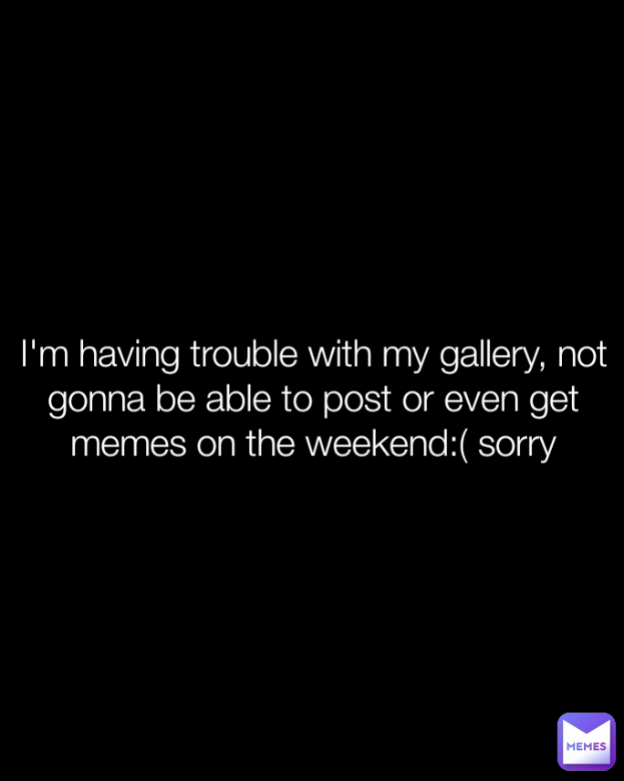 I'm having trouble with my gallery, not gonna be able to post or even get memes on the weekend:( sorry