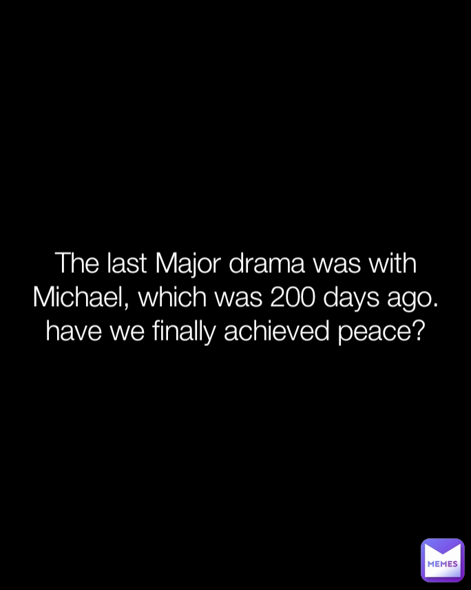 The last Major drama was with Michael, which was 200 days ago. have we finally achieved peace?