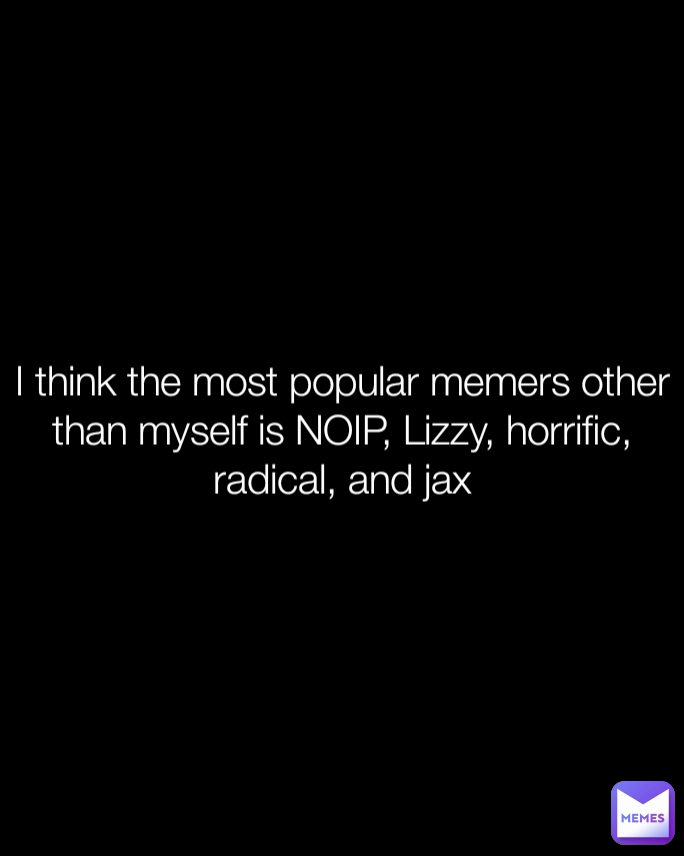 I think the most popular memers other than myself is NOIP, Lizzy, horrific, radical, and jax