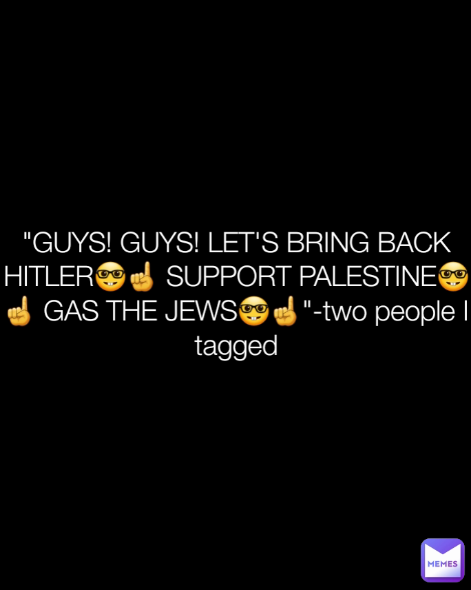 "GUYS! GUYS! LET'S BRING BACK HITLER🤓☝️ SUPPORT PALESTINE🤓☝️ GAS THE JEWS🤓☝️"-two people I tagged