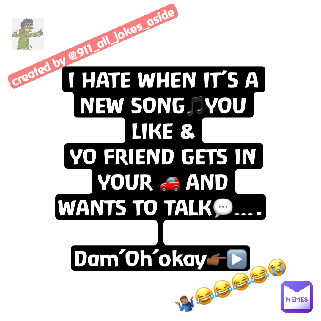 I HATE WHEN IT’S A NEW SONG🎵YOU LIKE & 
YO FRIEND GETS IN YOUR 🚗 AND WANTS TO TALK💬…. 

Dam’Oh’okay👉🏾▶️ 🤷🏽‍♂️😂😂😂😂😭