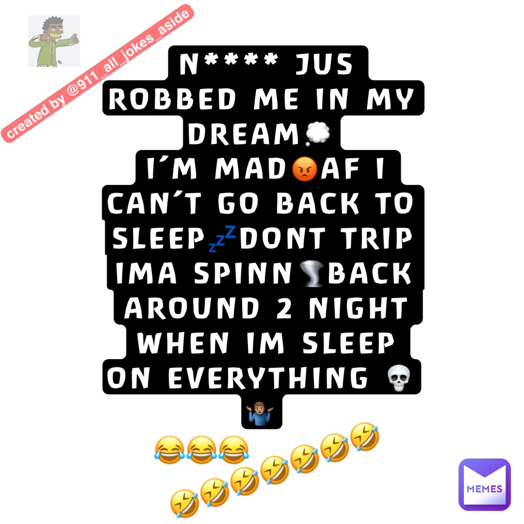 N**** JUS ROBBED ME IN MY DREAM๐ญ
IโM MAD๐กAF I CANโT GO BACK TO SLEEP๐คDONT TRIP IMA SPINN๐ชBACK AROUND 2 NIGHT WHEN IM SLEEP
ON EVERYTHING ๐๐คท๐ฝโโ๏ธ ๐คฃ๐คฃ๐คฃ๐คฃ๐คฃ๐คฃ๐คฃ ๐๐๐ N**** JUS ROBBED ME IN MY DREAM๐ญ
IโM MAD๐กAF I CANโT GO BACK TO SLEEP๐คDONT TRIP IMA SPINN๐ชBACK AROUND 2 NIGHT WHEN IM SLEEP
ON EVERYTHING ๐๐คท๐ฝโโ๏ธ ๐คฃ๐คฃ๐คฃ๐คฃ๐คฃ๐คฃ๐คฃ ๐๐๐