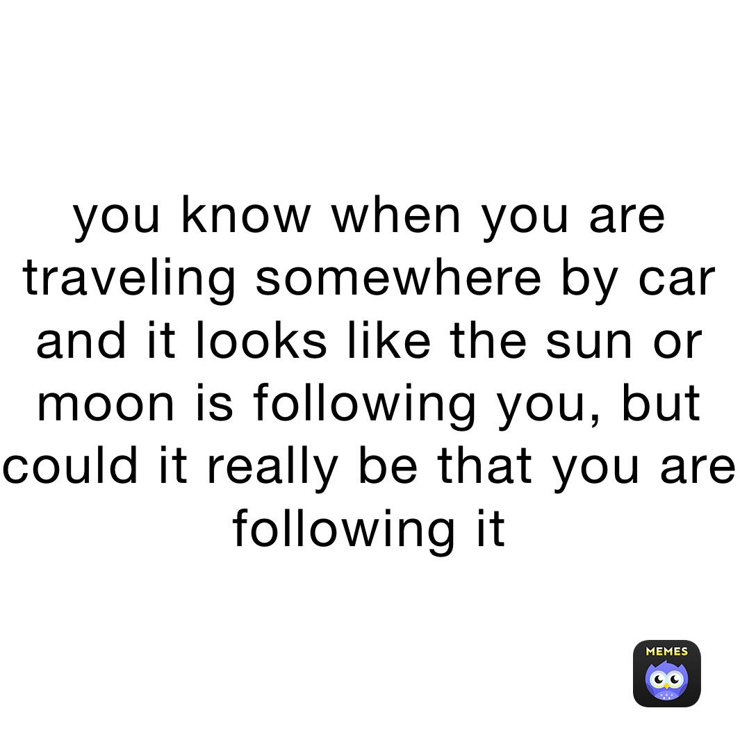 you know when you are traveling somewhere by car and it looks like the sun or moon is following you, but could it really be that you are following it