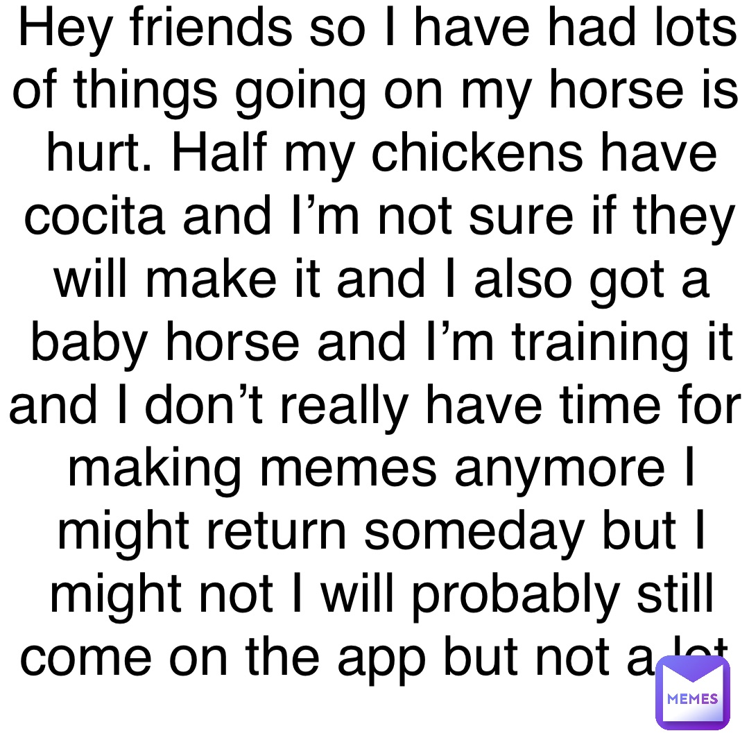 Hey friends so I have had lots of things going on my horse is hurt. Half my chickens have cocita and I’m not sure if they will make it and I also got a baby horse and I’m training it and I don’t really have time for making memes anymore I might return someday but I might not I will probably still come on the app but not a lot
