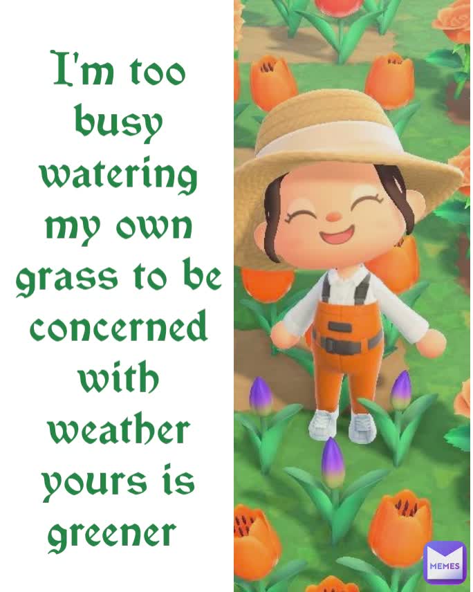 I'm too busy watering my own grass to be concerned with weather yours is greener 