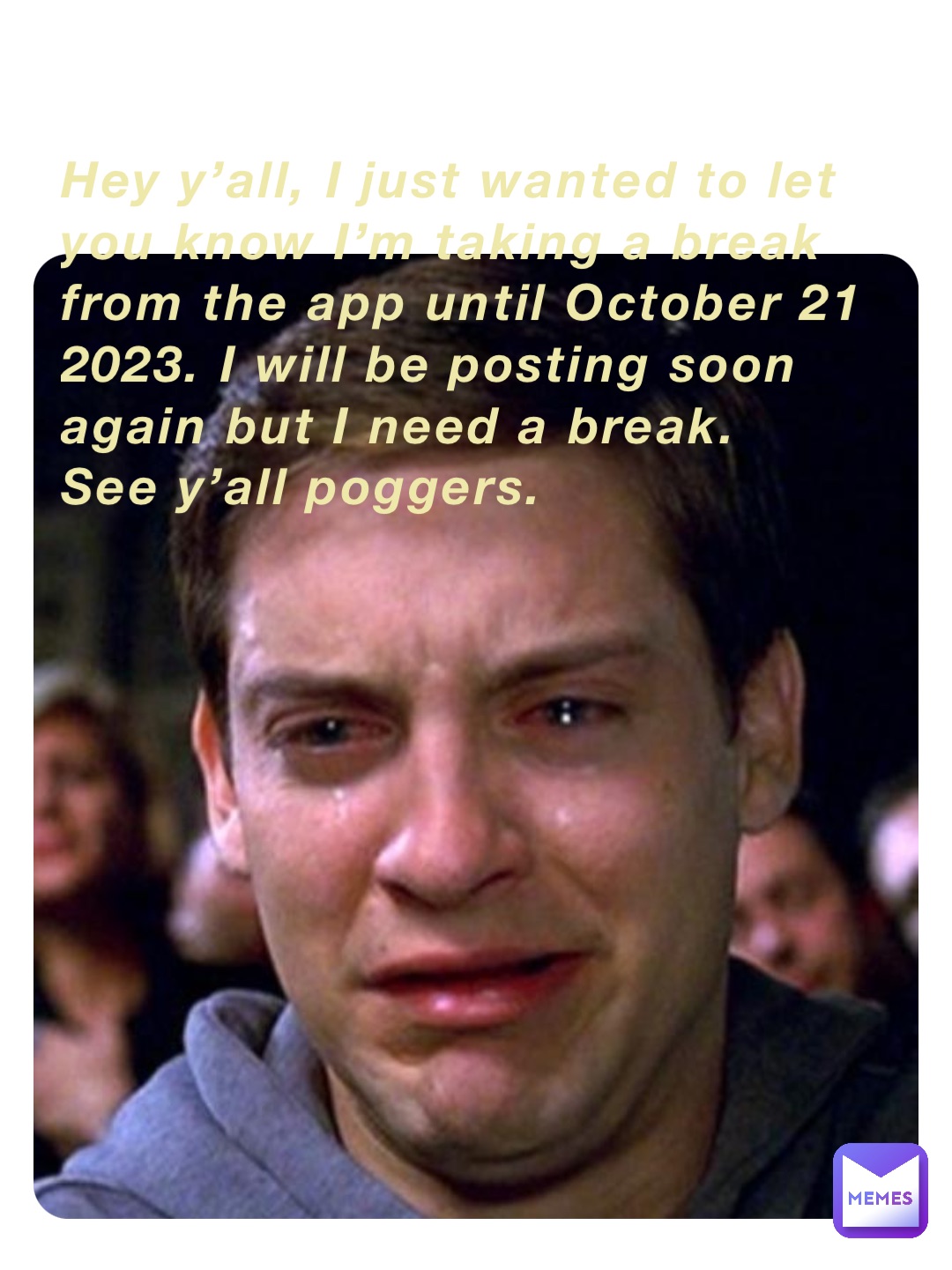 Hey y’all, I just wanted to let you know I’m taking a break from the app until October 21 2023. I will be posting soon again but I need a break. 
See y’all poggers.