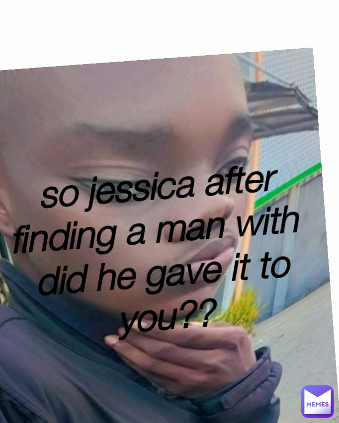 so jessica after finding a man with 
did he gave it to you?? Type Text