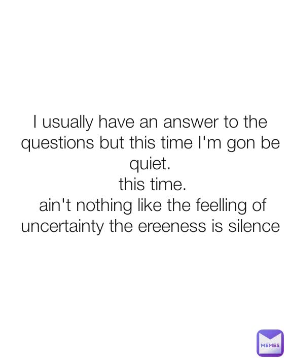 I usually have an answer to the questions but this time I'm gon be quiet.
 this time.
 ain't nothing like the feelling of uncertainty the ereeness is silence