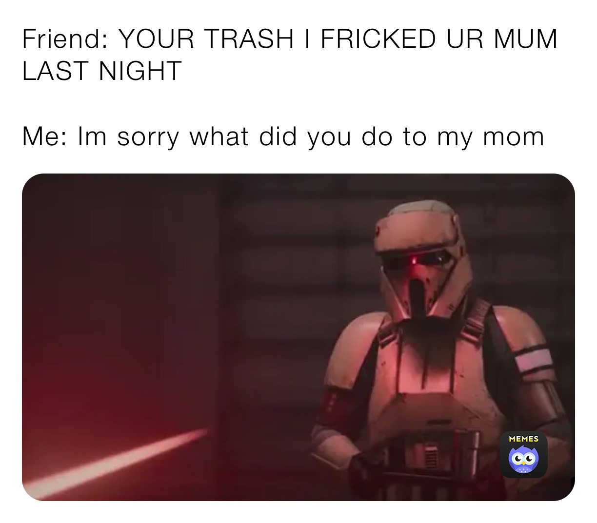 Friend: YOUR TRASH I FRICKED UR MUM LAST NIGHT

Me: Im sorry what did you do to my mom