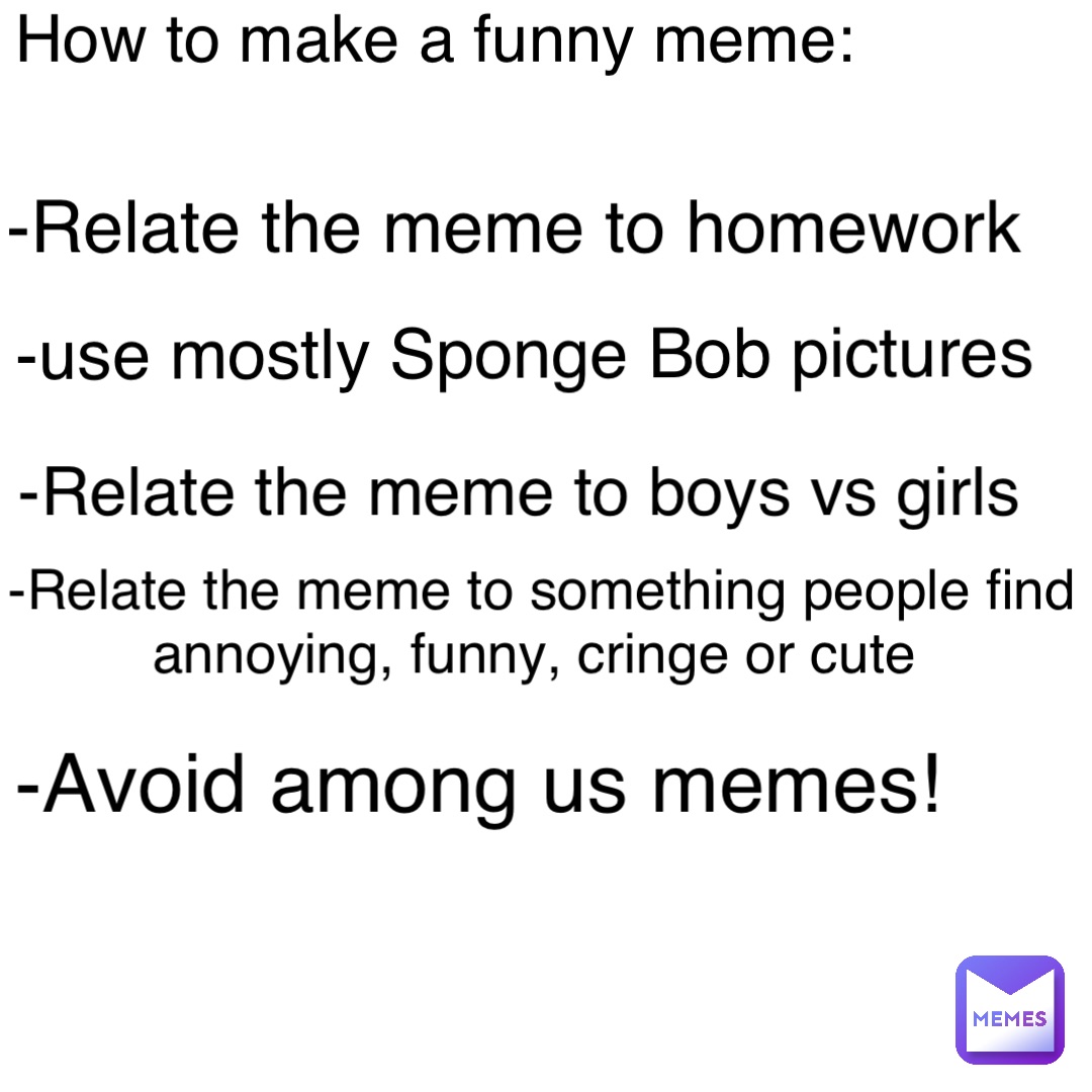 How to make a funny meme: -Relate the meme to homework -use mostly Sponge Bob pictures -Relate the meme to boys vs girls -Relate the meme to something people find annoying, funny, cringe or cute -Avoid among us memes!