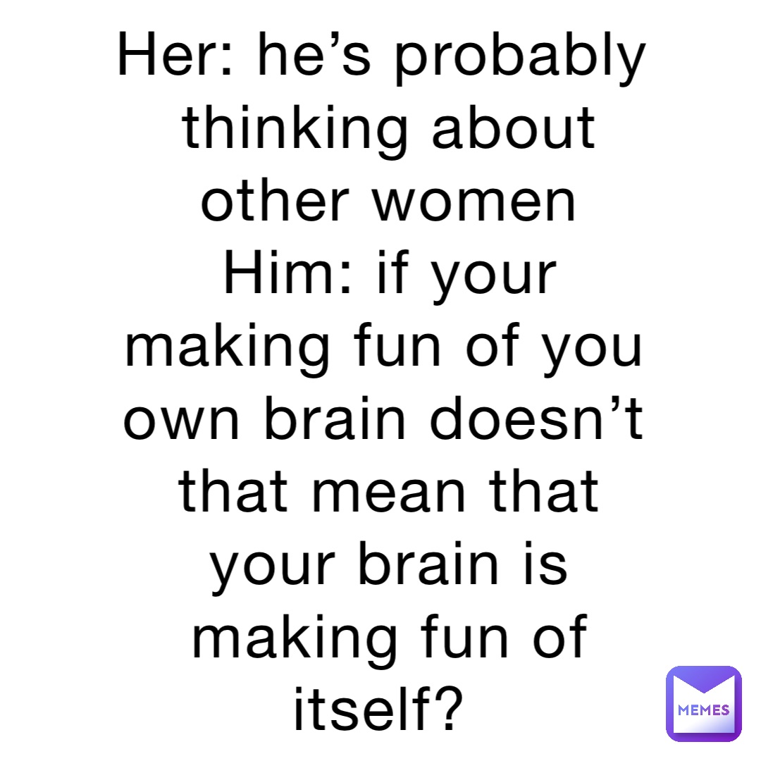 Her: he’s probably thinking about other women 
Him: if your making fun of you own brain doesn’t that mean that your brain is making fun of itself?