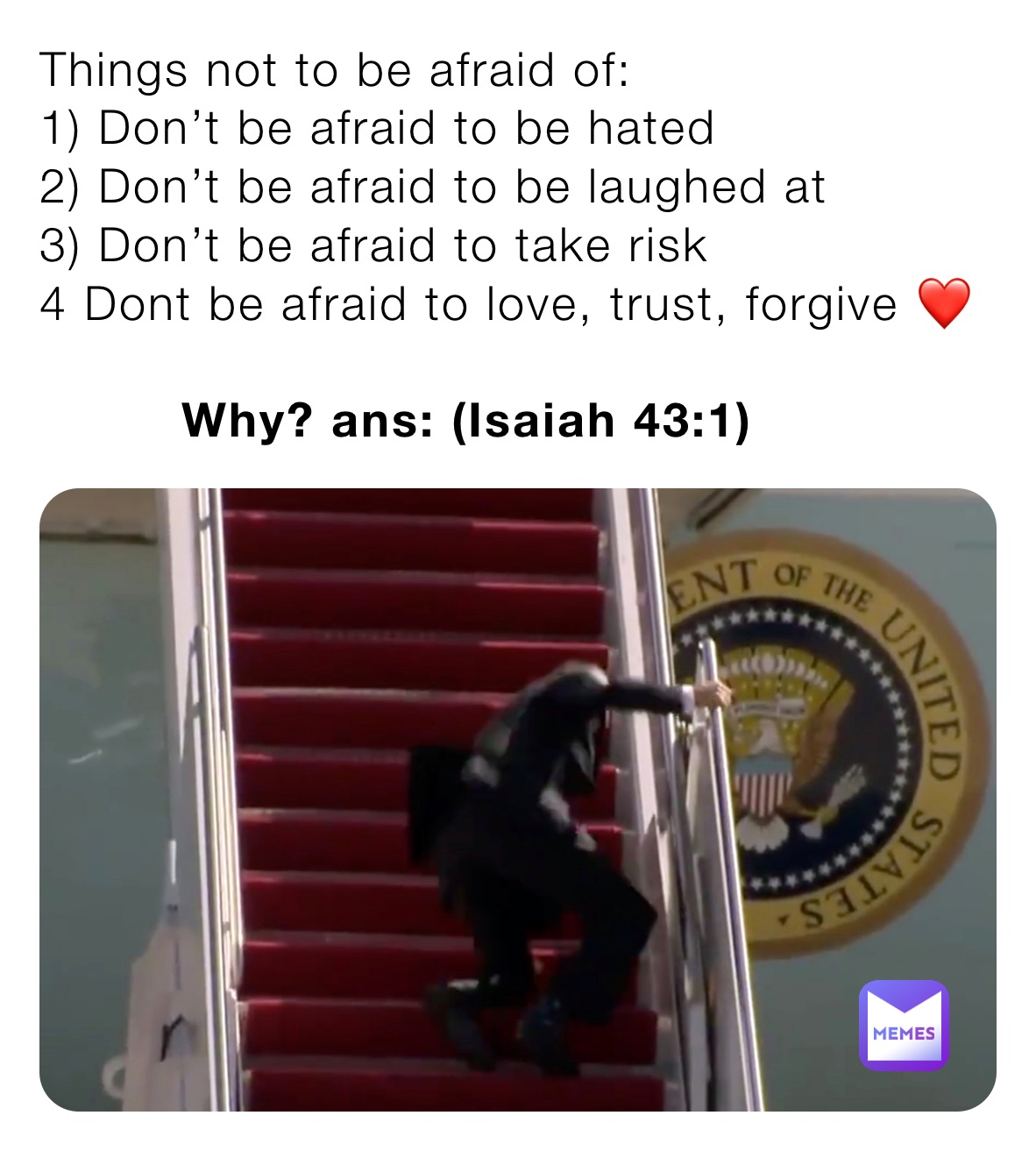 Things not to be afraid of:
1) Don’t be afraid to be hated 
2) Don’t be afraid to be laughed at
3) Don’t be afraid to take risk
4 Dont be afraid to love, trust, forgive ❤️ 

         Why? ans: (Isaiah 43:1)