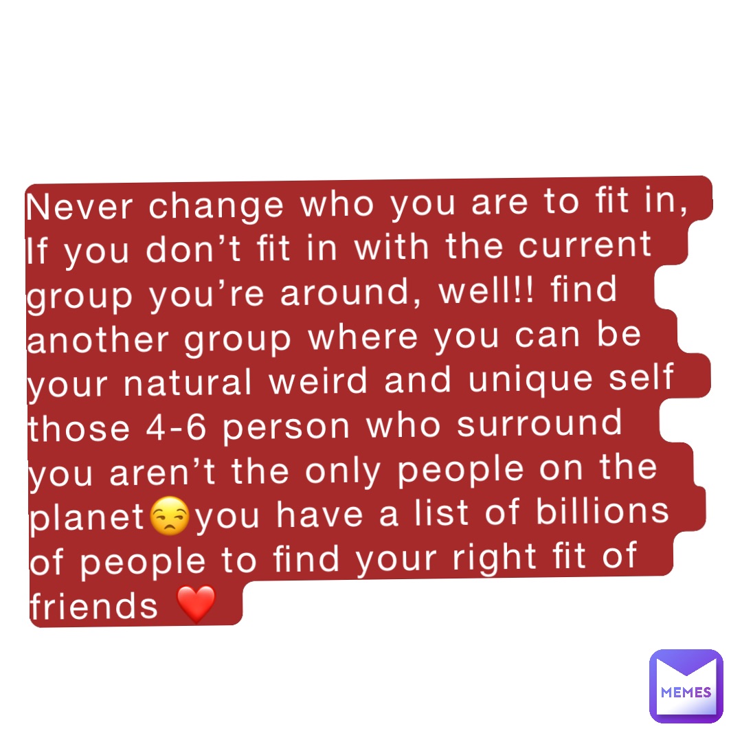 Never change who you are to fit in,
If you don’t fit in with the current group you’re around, well!! find another group where you can be your natural weird and unique self those 4-6 person who surround you aren’t the only people on the planet😒you have a list of billions of people to find your right fit of friends ❤️