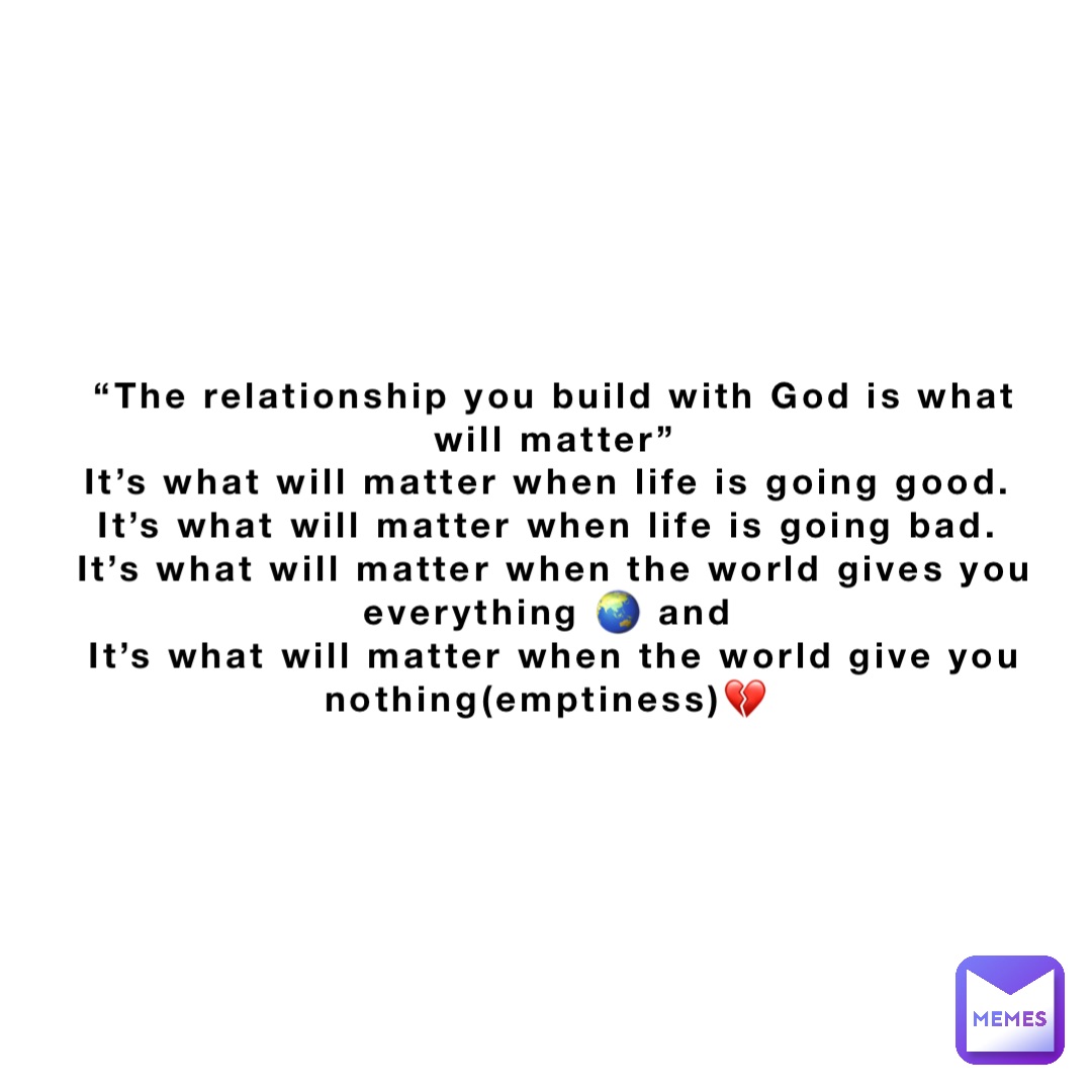 “The relationship you build with God is what will matter” 
It’s what will matter when life is going good.
It’s what will matter when life is going bad.
It’s what will matter when the world gives you everything 🌏 and
It’s what will matter when the world give you nothing(emptiness)💔