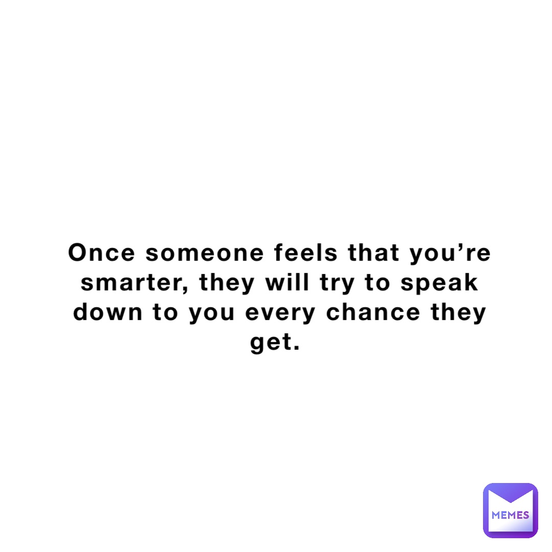 Once someone feels that you’re smarter, they will try to speak down to you every chance they get.