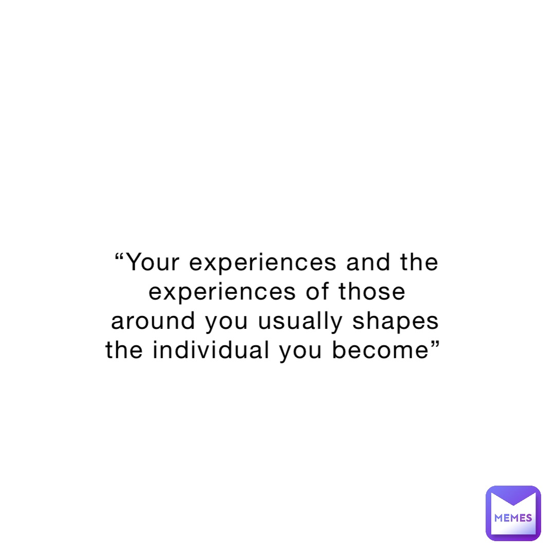 “Your experiences and the experiences of those around you usually shapes the individual you become”