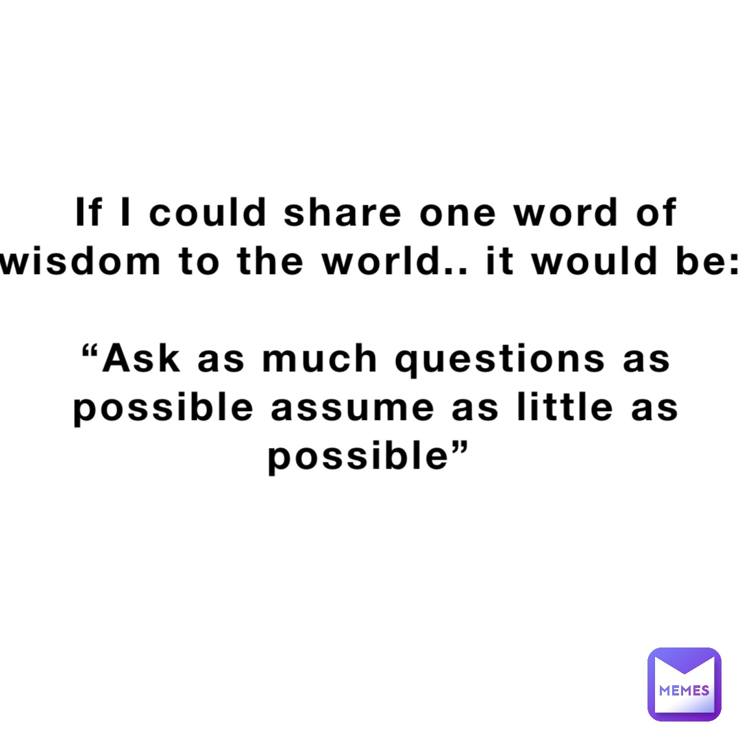 If I could share one word of wisdom to the world.. it would be:

“Ask as much questions as possible assume as little as possible”