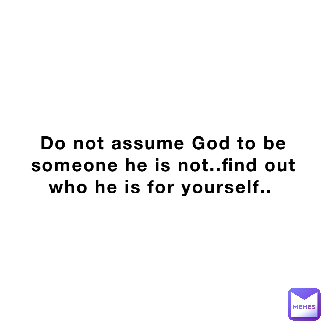 Do not assume God to be someone he is not..find out who he is for yourself..