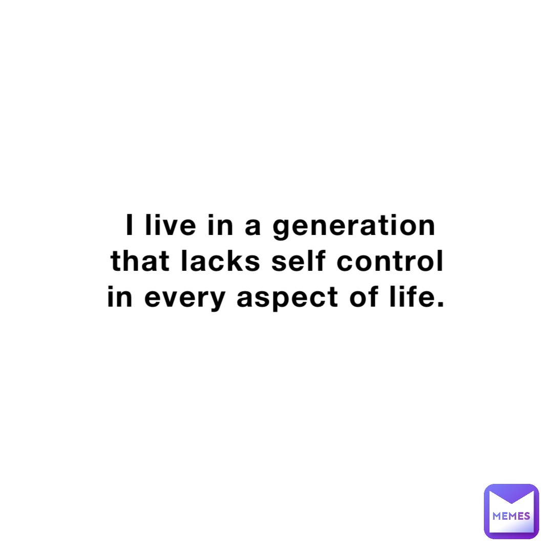 I live in a generation that lacks self control in every aspect of life.