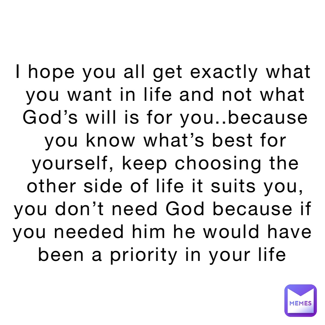 I hope you all get exactly what you want in life and not what God’s will is for you..because you know what’s best for yourself, keep choosing the other side of life it suits you, you don’t need God because if you needed him he would have been a priority in your life
