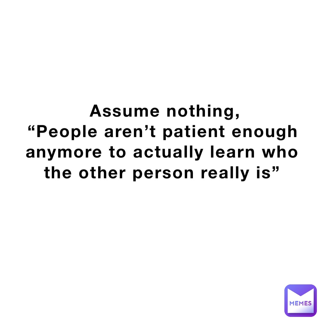 Assume nothing, 
“People aren’t patient enough anymore to actually learn who the other person really is”