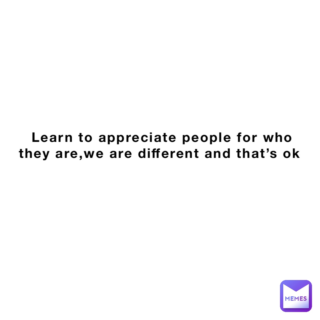 Learn to appreciate people for who they are,we are different and that’s ok