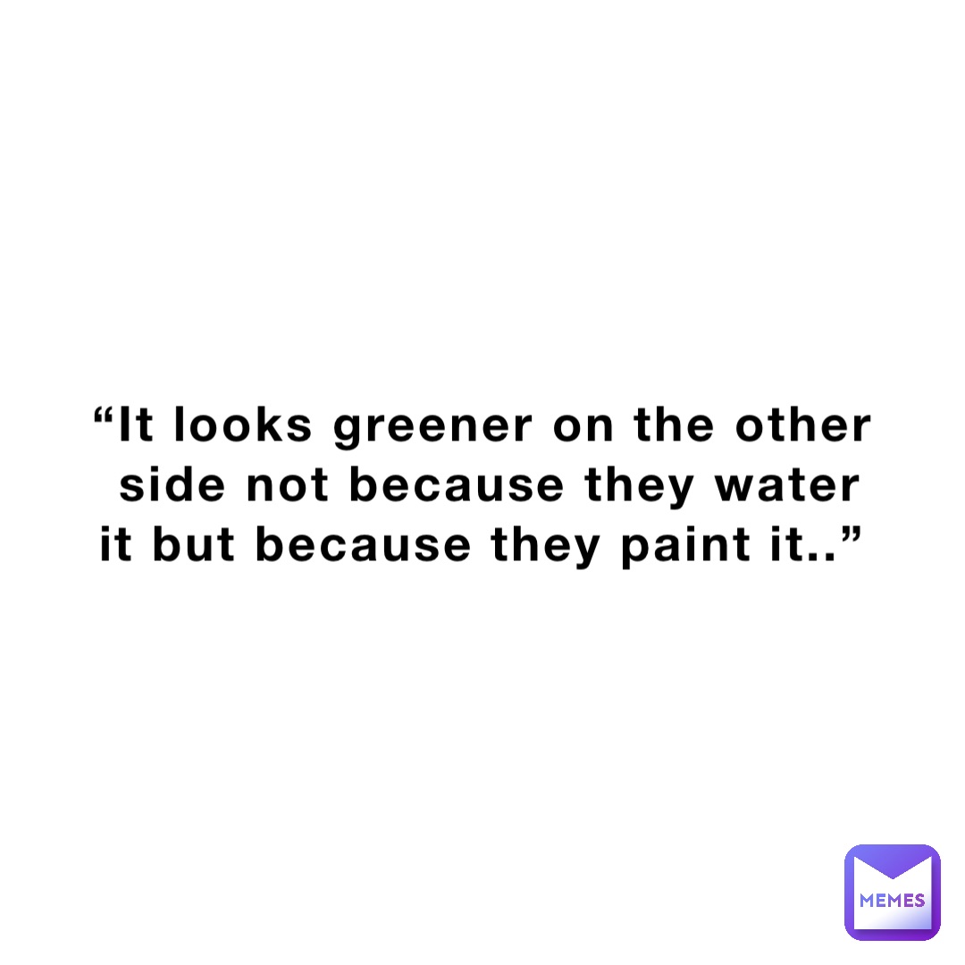 “It looks greener on the other side not because they water it but because they paint it..”