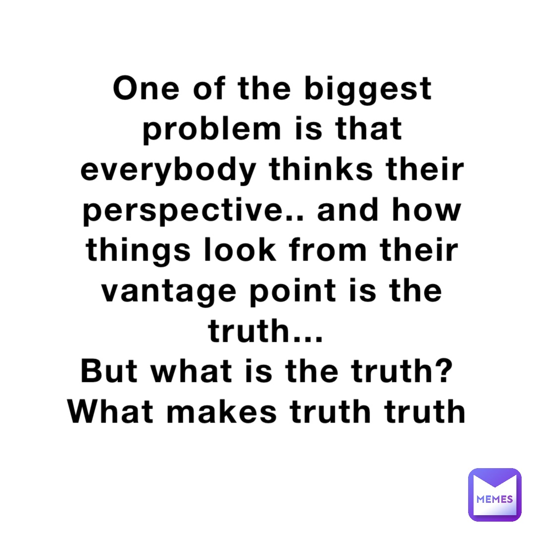 One of the biggest problem is that everybody thinks their perspective.. and how things look from their vantage point is the truth…
But what is the truth?
What makes truth truth